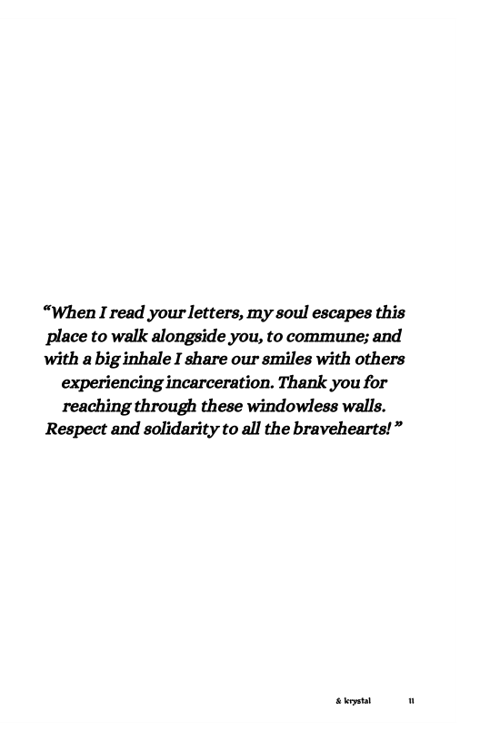“When I read your letters, my soul escapes this place to walk alongside you, to commune; and with a big inhale I share our smiles with others experiencing incarceration. Thank you for reaching through these windowless walls. Respect and solidarity to all the bravehearts!”  St .. 